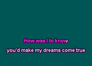 How was I to know

you'd make my dreams come true