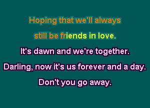Hoping that we'll always
still be friends in love.
It's dawn and we're together.
Darling, now it's us forever and a day.

Don't you go away.