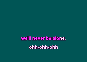 we'll never be alone.

ohh-ohh-ohh