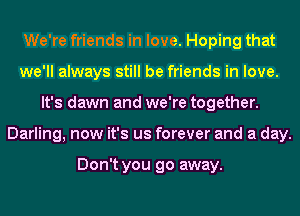 We're friends in love. Hoping that
we'll always still be friends in love.
It's dawn and we're together.
Darling, now it's us forever and a day.

Don't you go away.