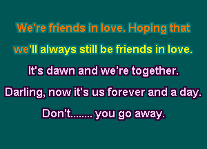 We're friends in love. Hoping that
we'll always still be friends in love.
It's dawn and we're together.
Darling, now it's us forever and a day.

Don't ........ you go away.