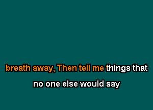 breath away, Then tell me things that

no one else would say