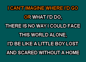 I CAN'T IMAGINE WHERE I'D (30
OR WHAT I'D D0,
THERE IS NO WAY I COULD FACE
THIS WORLD ALONE,
I'D BE LIKE A LI'I'I'LE BOY LOST
AND SCARED WITHOUT A HOME