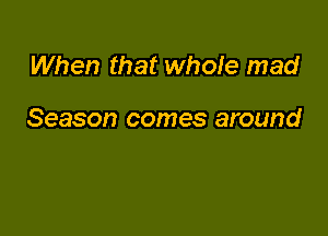 When that whole mad

Season comes around