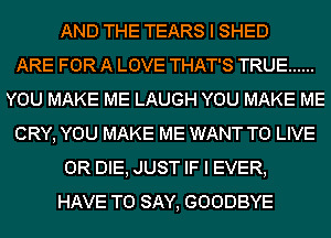 AND THE TEARS I SHED
ARE FOR A LOVE THAT'S TRUE ......
YOU MAKE ME LAUGH YOU MAKE ME
CRY, YOU MAKE ME WANT TO LIVE
OR DIE, JUST IF I EVER,
HAVE TO SAY, GOODBYE