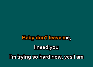 Baby don't leave me,

I need you

I'm trying so hard now, yes I am