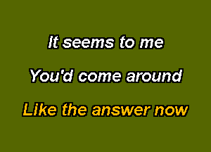 It seems to me

You'd come around

Like the answer now