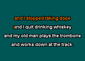 and I stopped taking dope
and I quit drinking whiskey
and my old man plays the trombone

and works down at the track.