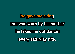 he gave me a ring
that was worn by his mother

he takes me out dancin

every saturday nite.