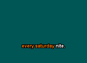 every saturday nite.