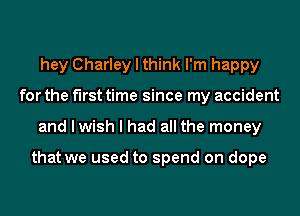hey Charley I think I'm happy
for the first time since my accident
and I wish I had all the money

that we used to spend on dope