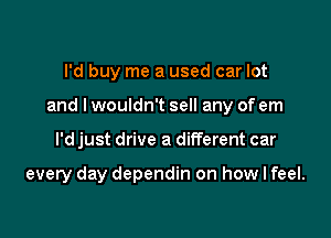 I'd buy me a used car lot
and I wouldn't sell any of em

I'd just drive a different car

every day dependin on how I feel.