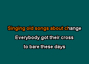 Singing old songs about change

Everybody got their cross

to bare these days