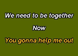 We need to be together

Now

You gonna help me out