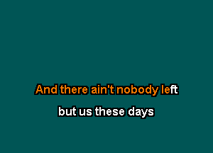 And there ain't nobody left

but us these days