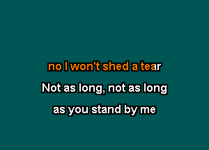 no lwon't shed a tear

Not as long, not as long

as you stand by me