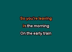 So you're leaving

In the morning

0n the early train