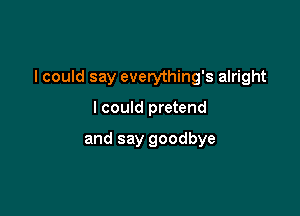 I could say everything's alright

I could pretend

and say goodbye
