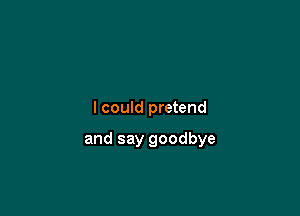 I could pretend

and say goodbye