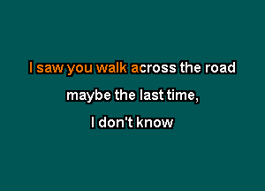 I saw you walk across the road

maybe the last time,

I don't know