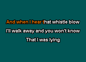 And when I hear that whistle blow

I'll walk away and you won't know

That I was lying