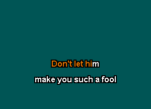 Don't let him

make you such a fool