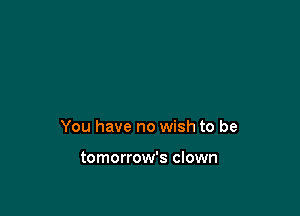 You have no wish to be

tomorrow's clown