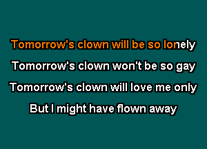 Tomorrow's clown will be so lonely
Tomorrow's clown won't be so gay
Tomorrow's clown will love me only

But I might have flown away