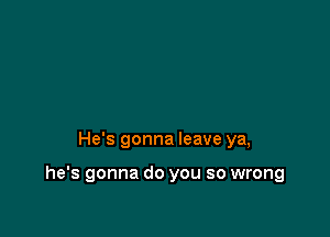 He's gonna leave ya,

he's gonna do you so wrong