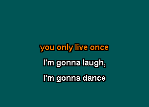 you only live once

I'm gonna laugh,

I'm gonna dance