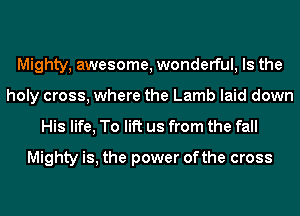 Mighty, awesome, wonderful, Is the
holy cross, where the Lamb laid down

His life, To lift us from the fall
Mighty is, the power ofthe cross