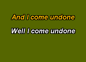 And I come undone

Well I come undone