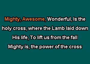 Mighty, Awesome, Wonderful, Is the
holy cross, where the Lamb laid down
His life, To lift us from the fall
Mighty is, the power ofthe cross