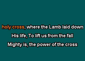 holy cross. where the Lamb laid down

His life. To lift us from the fall

Mighty is, the power ofthe cross