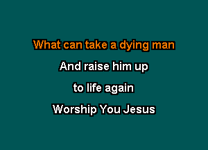 What can take a dying man

And raise him up
to life again

Worship You Jesus