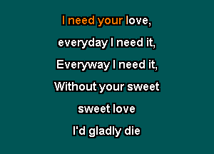 lneed your love,

everydayl need it,

Everywayl need it,

Without your sweet
sweet love

I'd gladly die
