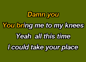 Damn you
You bring me to my knees
Yeah all this time

Icould take your place