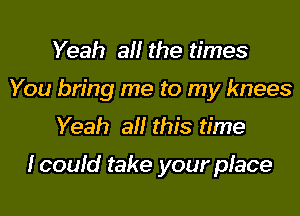 Yeah all the times
You bring me to my knees
Yeah all this time

lcould take your place