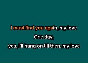 I must fund you again, my love

One day.

yes, I'll hang on till then, my love