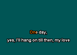 One day.

yes, I'll hang on till then, my love