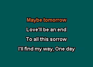 Maybe tomorrow
Love'll be an end

To all this sorrow

I'll find my way, One day