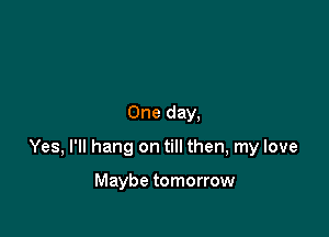 One day,

Yes, I'll hang on till then, my love

Maybe tomorrow