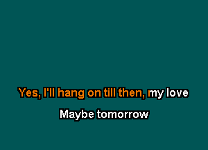 Yes, I'll hang on till then, my love

Maybe tomorrow