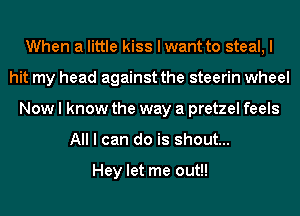 When a little kiss I want to steal, I
hit my head against the steerin wheel
Now I know the way a pretzel feels
All I can do is shout...

Hey let me out!!