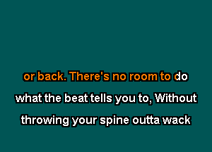 or back. There's no room to do

what the beat tells you to, Without

throwing your spine outta wack