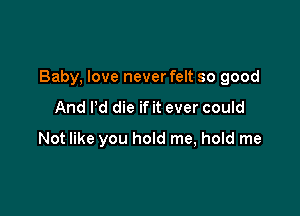 Baby, love never felt so good

And Pd die if it ever could
Not like you hold me, hold me