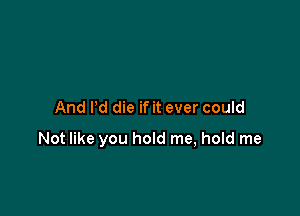 And Pd die if it ever could

Not like you hold me, hold me