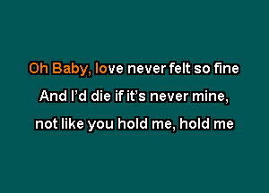 Oh Baby, love never felt so fine

And Pd die if its never mine,

not like you hold me, hold me