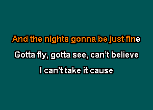 And the nights gonna be just fine

Gotta fly, gotta see, canT believe

I can't take it cause