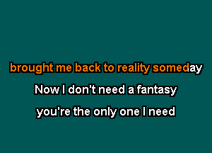 brought me back to reality someday

Now I don't need a fantasy

you're the only one I need